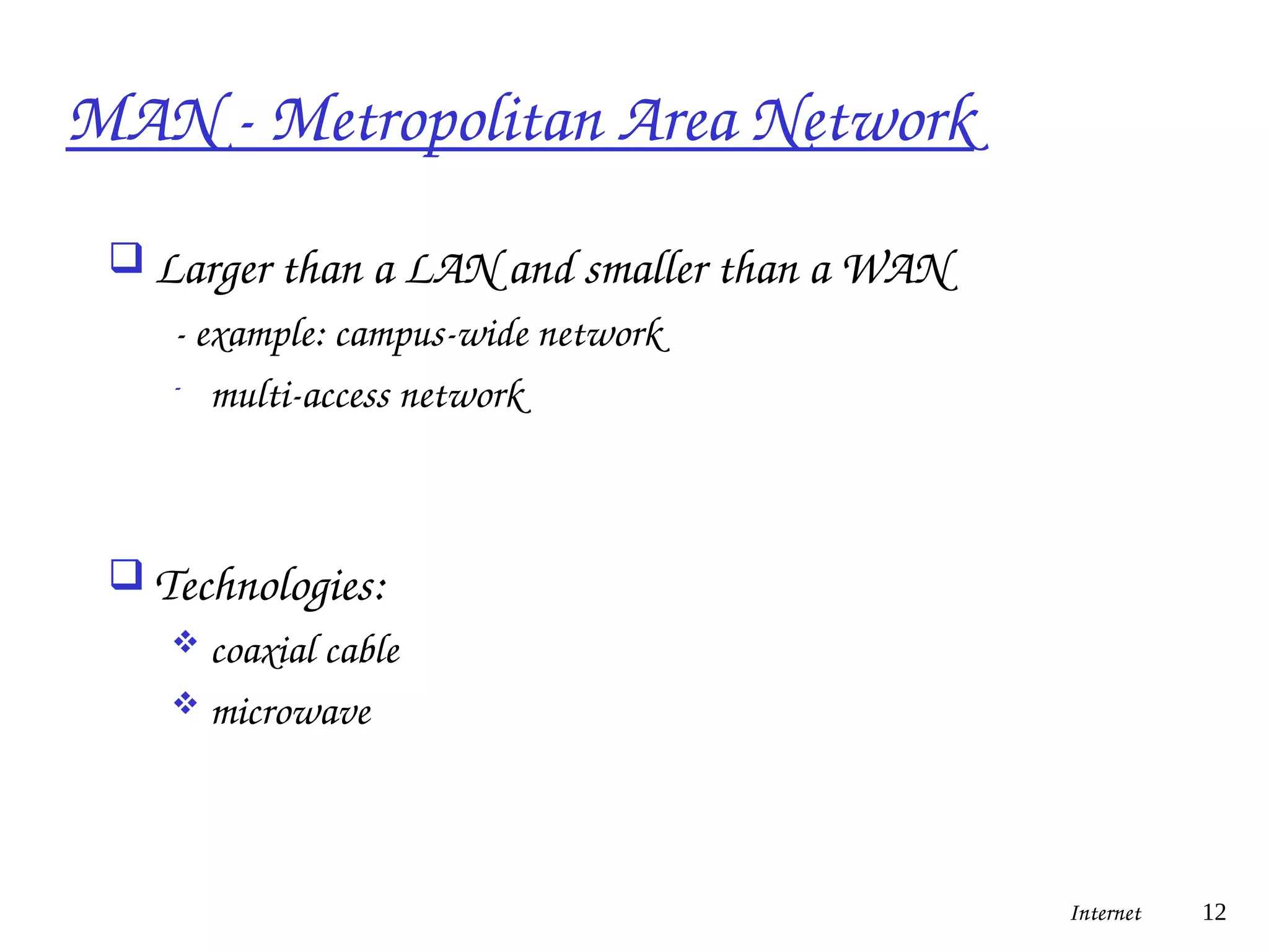 MAN - Metropolitan Area Network
 Larger than a LAN and smaller than a WAN
- example: campus-wide network
- multi-access network
 Technologies:
 coaxial cable
 microwave
Internet 12
 
