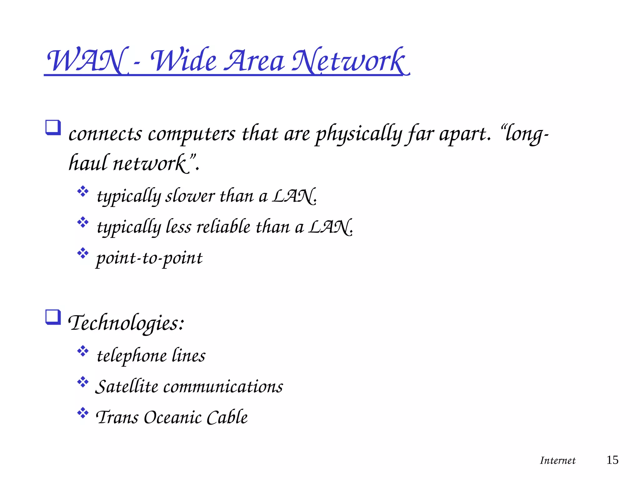 WAN - Wide Area Network
 connects computers that are physically far apart. “long-
haul network”.
 typically slower than a LAN.
 typically less reliable than a LAN.
 point-to-point
 Technologies:
 telephone lines
 Satellite communications
 Trans Oceanic Cable
Internet 15
 