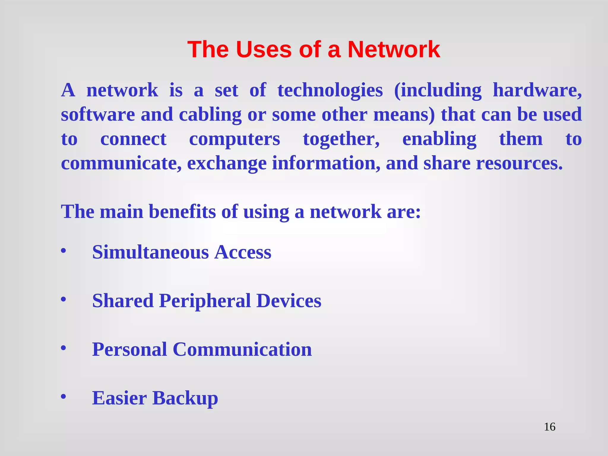 16
• Simultaneous Access
• Shared Peripheral Devices
• Personal Communication
• Easier Backup
A network is a set of technologies (including hardware,
software and cabling or some other means) that can be used
to connect computers together, enabling them to
communicate, exchange information, and share resources.
The main benefits of using a network are:
The Uses of a Network
 