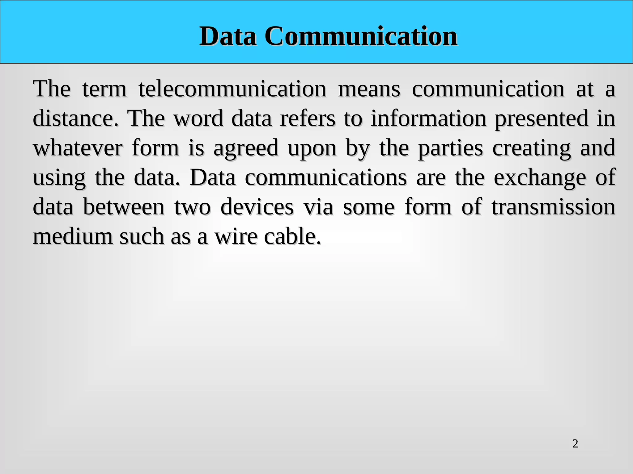 2
Data Communication
Data Communication
The term telecommunication means communication at a
The term telecommunication means communication at a
distance. The word data refers to information presented in
distance. The word data refers to information presented in
whatever form is agreed upon by the parties creating and
whatever form is agreed upon by the parties creating and
using the data. Data communications are the exchange of
using the data. Data communications are the exchange of
data between two devices via some form of transmission
data between two devices via some form of transmission
medium such as a wire cable.
medium such as a wire cable.
 