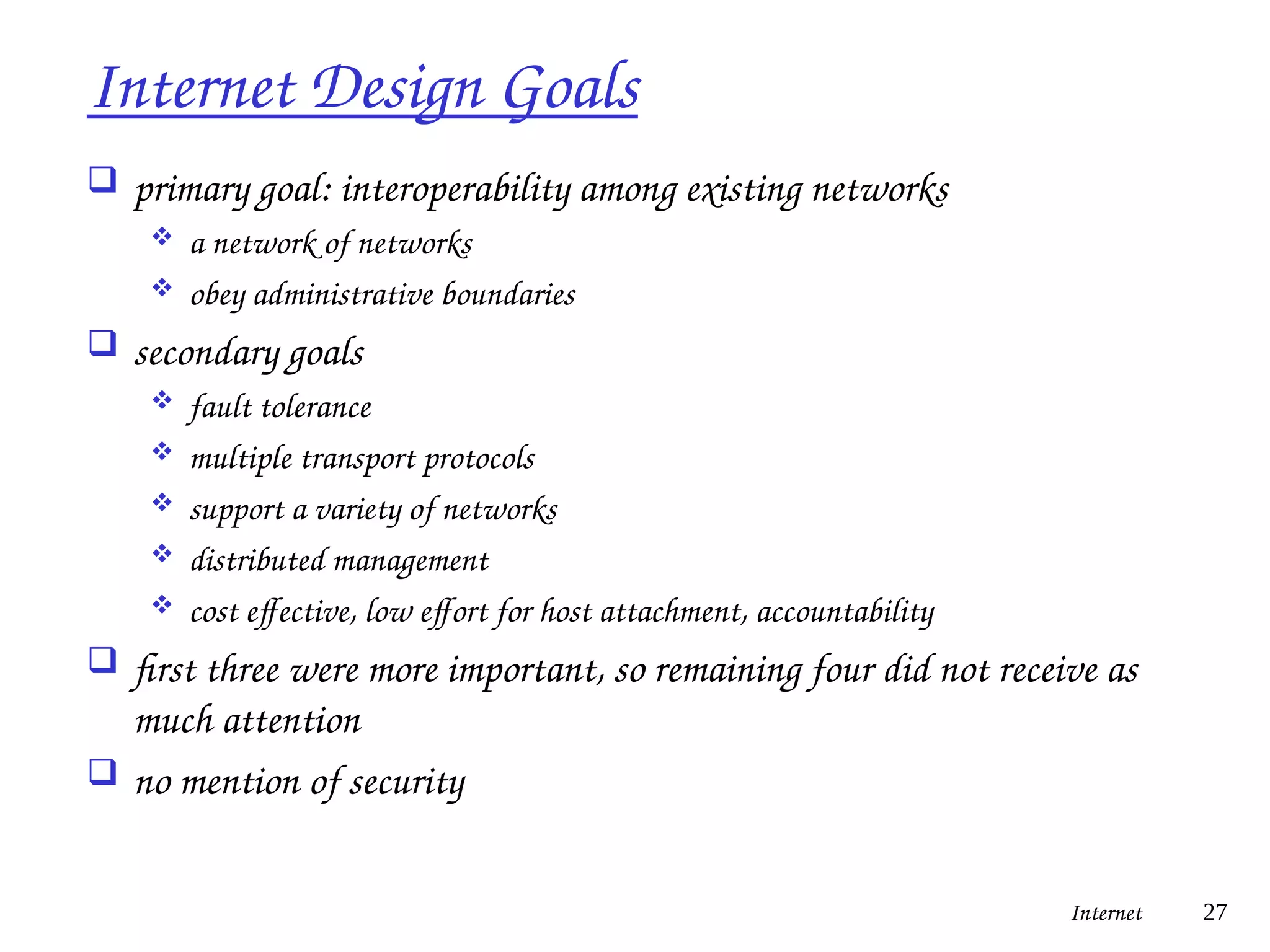 Internet Design Goals
 primary goal: interoperability among existing networks
 a network of networks
 obey administrative boundaries
 secondary goals
 fault tolerance
 multiple transport protocols
 support a variety of networks
 distributed management
 cost effective, low effort for host attachment, accountability
 first three were more important, so remaining four did not receive as
much attention
 no mention of security
Internet 27
 