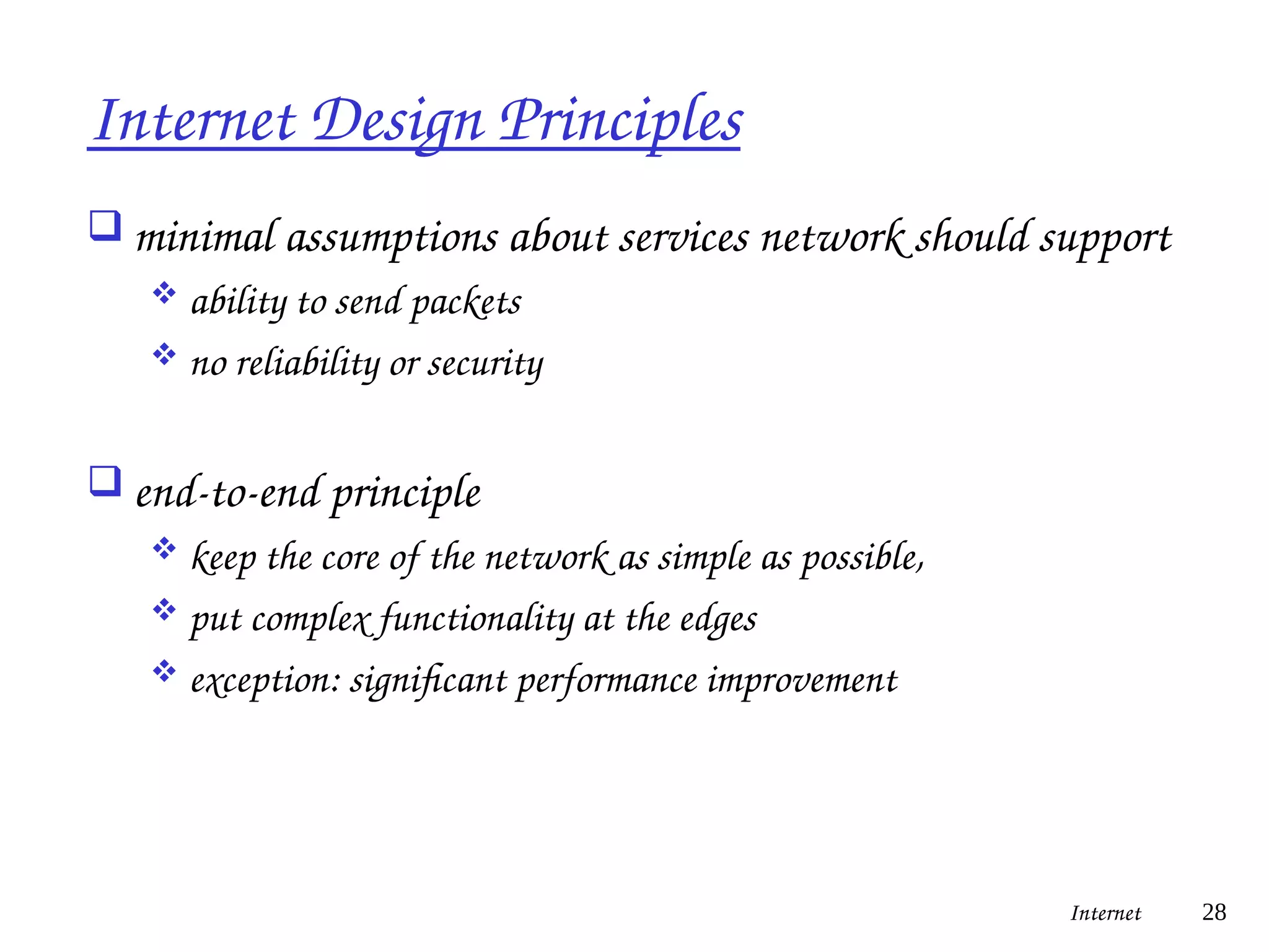 Internet Design Principles
 minimal assumptions about services network should support
 ability to send packets
 no reliability or security
 end-to-end principle
 keep the core of the network as simple as possible,
 put complex functionality at the edges
 exception: significant performance improvement
Internet 28
 