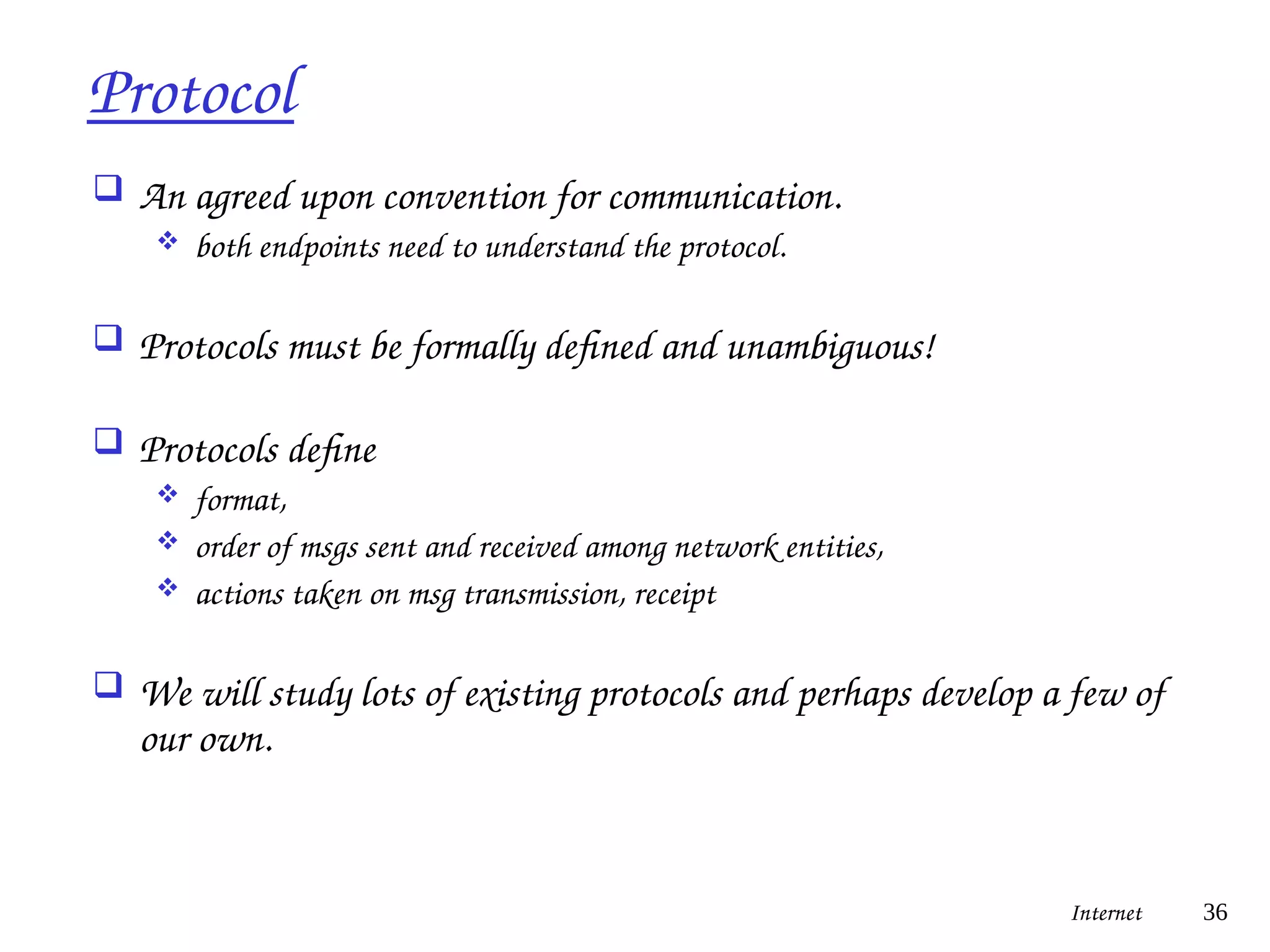 Protocol
 An agreed upon convention for communication.
 both endpoints need to understand the protocol.
 Protocols must be formally defined and unambiguous!
 Protocols define
 format,
 order of msgs sent and received among network entities,
 actions taken on msg transmission, receipt
 We will study lots of existing protocols and perhaps develop a few of
our own.
Internet 36
 