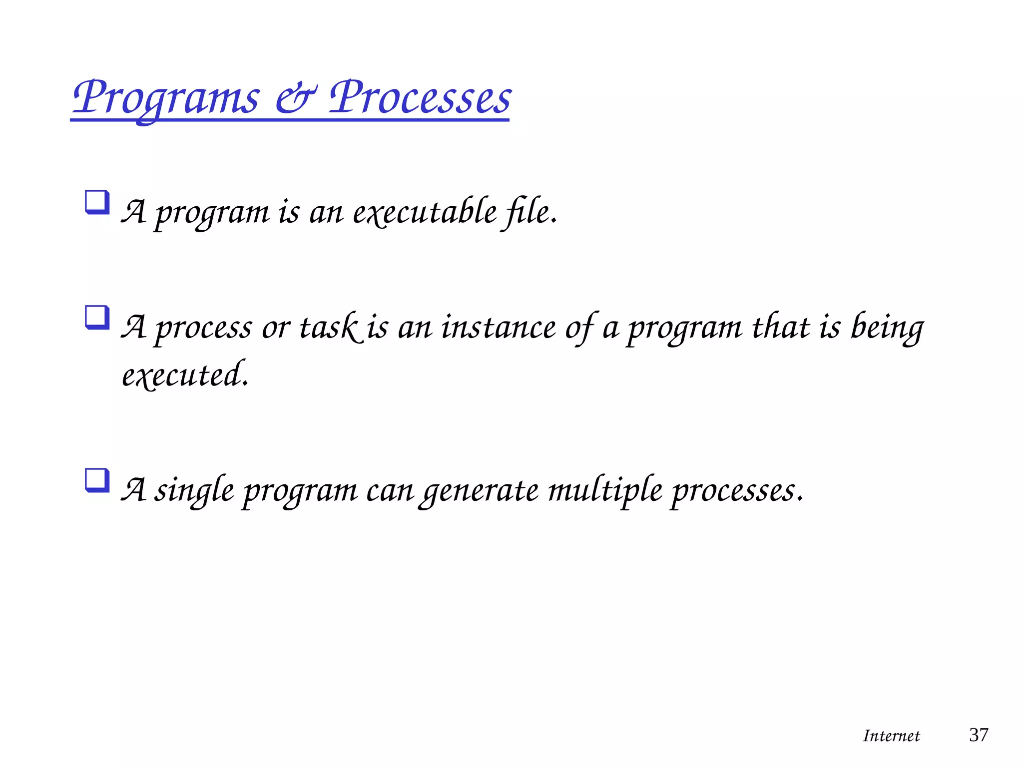 Programs & Processes
 A program is an executable file.
 A process or task is an instance of a program that is being
executed.
 A single program can generate multiple processes.
Internet 37
 
