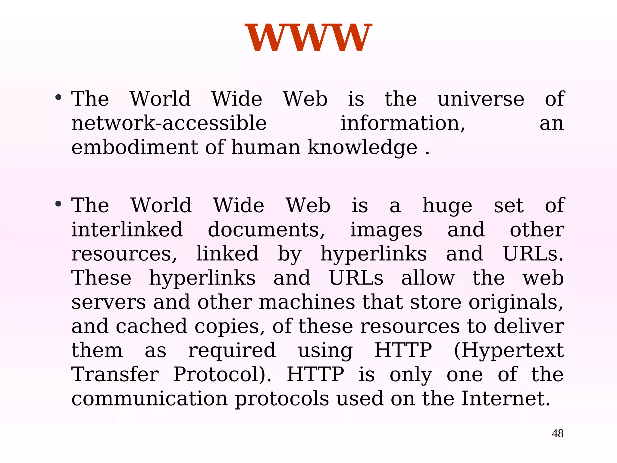 48
• The World Wide Web is the universe of
network-accessible information, an
embodiment of human knowledge .
• The World Wide Web is a huge set of
interlinked documents, images and other
resources, linked by hyperlinks and URLs.
These hyperlinks and URLs allow the web
servers and other machines that store originals,
and cached copies, of these resources to deliver
them as required using HTTP (Hypertext
Transfer Protocol). HTTP is only one of the
communication protocols used on the Internet.
WWW
 