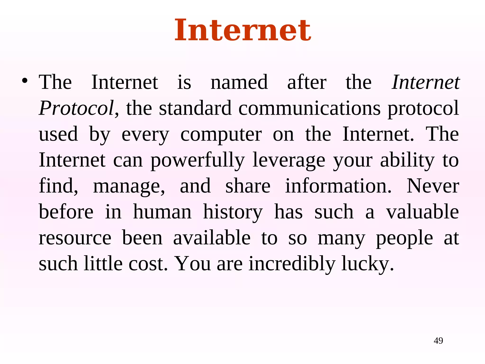 49
• The Internet is named after the Internet
Protocol, the standard communications protocol
used by every computer on the Internet. The
Internet can powerfully leverage your ability to
find, manage, and share information. Never
before in human history has such a valuable
resource been available to so many people at
such little cost. You are incredibly lucky.
Internet
 