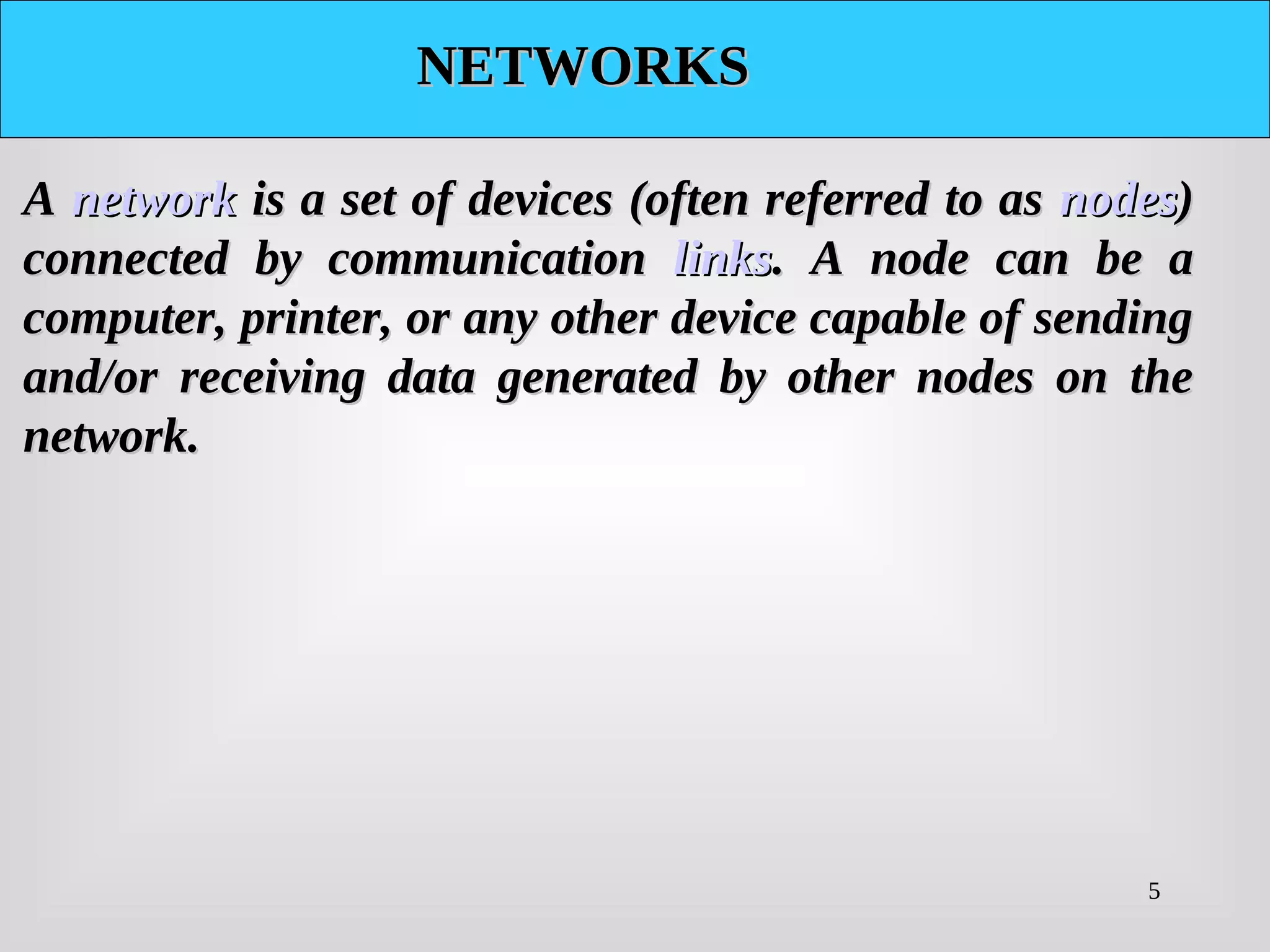 5
NETWORKS
NETWORKS
A
A network
network is a set of devices (often referred to as
is a set of devices (often referred to as nodes
nodes)
)
connected by communication
connected by communication links
links. A node can be a
. A node can be a
computer, printer, or any other device capable of sending
computer, printer, or any other device capable of sending
and/or receiving data generated by other nodes on the
and/or receiving data generated by other nodes on the
network.
network.
 