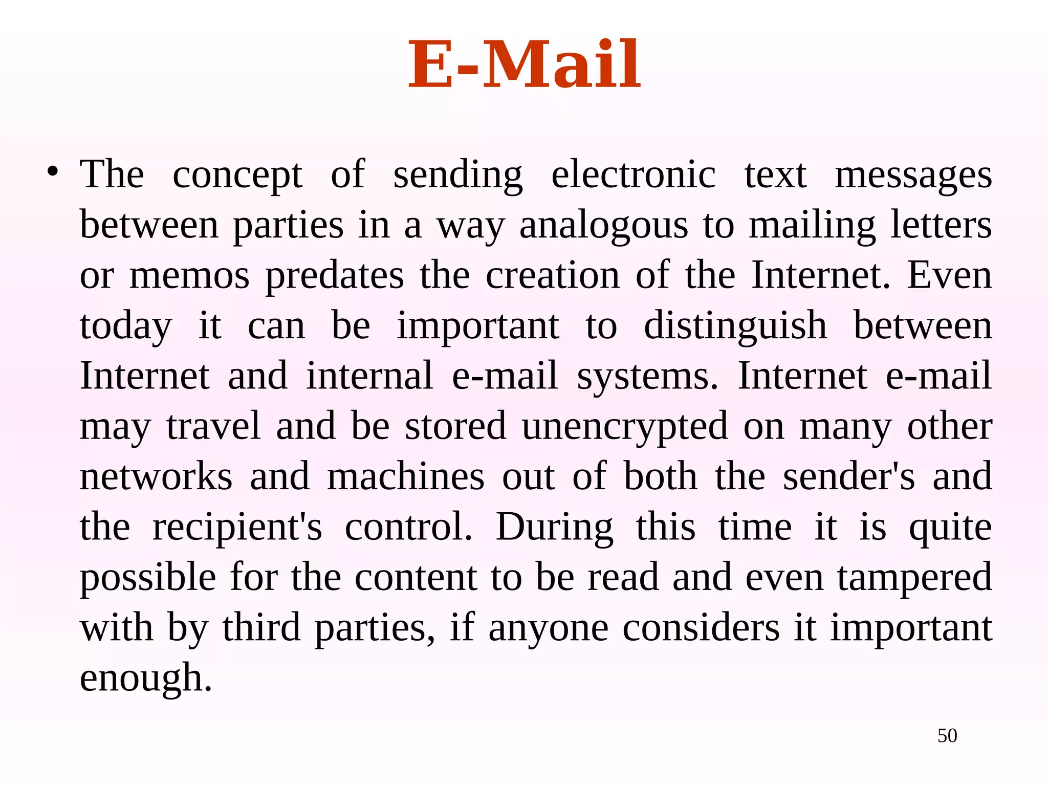 50
• The concept of sending electronic text messages
between parties in a way analogous to mailing letters
or memos predates the creation of the Internet. Even
today it can be important to distinguish between
Internet and internal e-mail systems. Internet e-mail
may travel and be stored unencrypted on many other
networks and machines out of both the sender's and
the recipient's control. During this time it is quite
possible for the content to be read and even tampered
with by third parties, if anyone considers it important
enough.
E-Mail
 