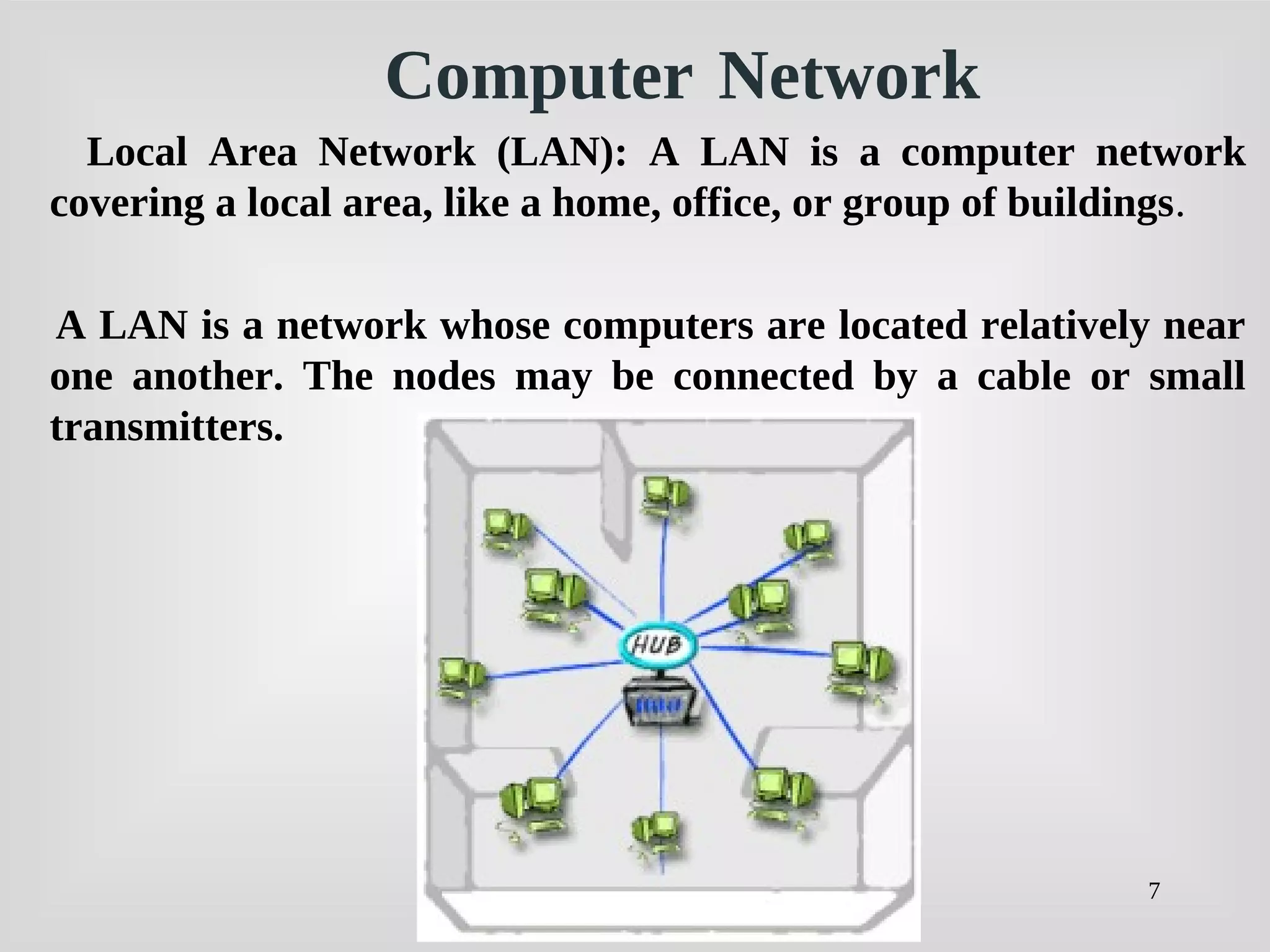 7
Computer Network
Local Area Network (LAN): A LAN is a computer network
covering a local area, like a home, office, or group of buildings.
A LAN is a network whose computers are located relatively near
one another. The nodes may be connected by a cable or small
transmitters.
 