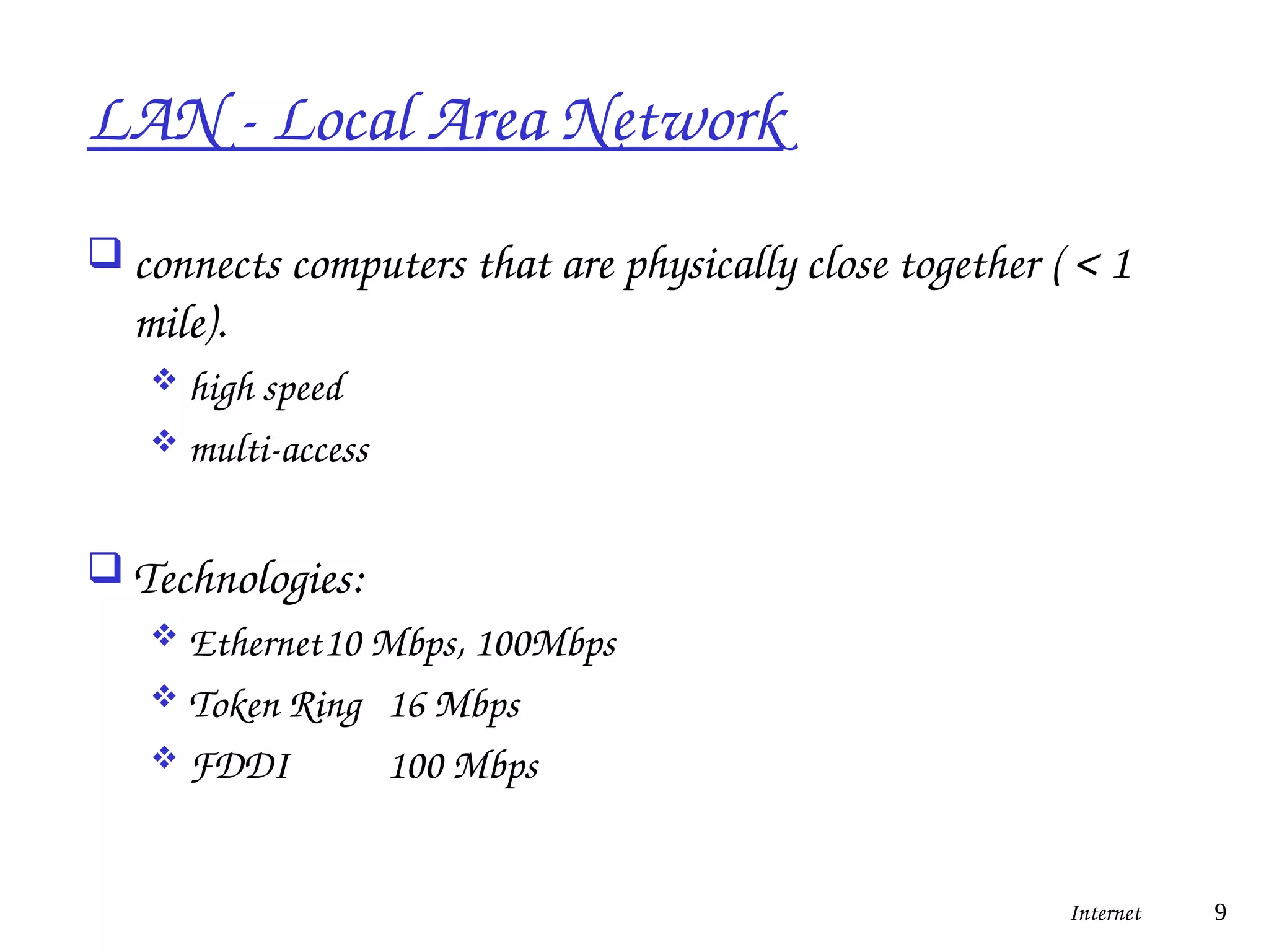 LAN - Local Area Network
 connects computers that are physically close together ( < 1
mile).
 high speed
 multi-access
 Technologies:
 Ethernet10 Mbps, 100Mbps
 Token Ring 16 Mbps
 FDDI 100 Mbps
Internet 9
 