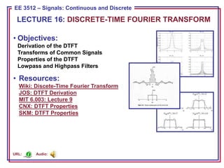 ECE 8443 – Pattern Recognition
EE 3512 – Signals: Continuous and Discrete
• Objectives:
Derivation of the DTFT
Transforms of Common Signals
Properties of the DTFT
Lowpass and Highpass Filters
• Resources:
Wiki: Discete-Time Fourier Transform
JOS: DTFT Derivation
MIT 6.003: Lecture 9
CNX: DTFT Properties
SKM: DTFT Properties
LECTURE 16: DISCRETE-TIME FOURIER TRANSFORM
Audio:
URL:
 