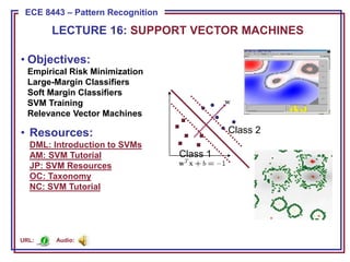 ECE 8443 – Pattern Recognition
ECE 8443 – Pattern Recognition
• Objectives:
Empirical Risk Minimization
Large-Margin Classifiers
Soft Margin Classifiers
SVM Training
Relevance Vector Machines
• Resources:
DML: Introduction to SVMs
AM: SVM Tutorial
JP: SVM Resources
OC: Taxonomy
NC: SVM Tutorial
LECTURE 16: SUPPORT VECTOR MACHINES
Class 1
Class 2
Audio:
URL:
 