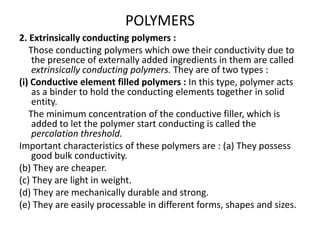 2. Extrinsically conducting polymers :
Those conducting polymers which owe their conductivity due to
the presence of externally added ingredients in them are called
extrinsically conducting polymers. They are of two types :
(i) Conductive element filled polymers : In this type, polymer acts
as a binder to hold the conducting elements together in solid
entity.
The minimum concentration of the conductive filler, which is
added to let the polymer start conducting is called the
percolation threshold.
Important characteristics of these polymers are : (a) They possess
good bulk conductivity.
(b) They are cheaper.
(c) They are light in weight.
(d) They are mechanically durable and strong.
(e) They are easily processable in different forms, shapes and sizes.
POLYMERS
 