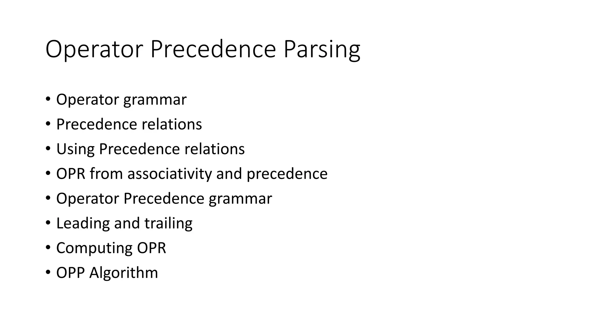 Operator Precedence Parsing
• Operator grammar
• Precedence relations
• Using Precedence relations
• OPR from associativity and precedence
• Operator Precedence grammar
• Leading and trailing
• Computing OPR
• OPP Algorithm