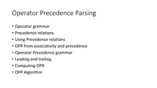 Operator Precedence Parsing
• Operator grammar
• Precedence relations
• Using Precedence relations
• OPR from associativity and precedence
• Operator Precedence grammar
• Leading and trailing
• Computing OPR
• OPP Algorithm
 