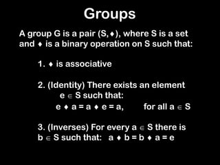 3. (Inverses) For every a  S there is
b  S such that:
Groups
A group G is a pair (S,), where S is a set
and  is a binary operation on S such that:
1.  is associative
2. (Identity) There exists an element
e  S such that:
e  a = a  e = a, for all a  S
a  b = b  a = e
 