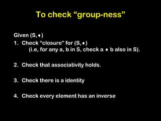 To check “group-ness”
Given (S,)
1. Check “closure” for (S,)
(i.e, for any a, b in S, check a  b also in S).
2. Check that associativity holds.
3. Check there is a identity
4. Check every element has an inverse
 