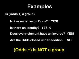 Examples
Is (Odds,+) a group?
(Odds,+) is NOT a group
Is + associative on Odds? YES!
Is there an identity? YES: 0
Does every element have an inverse? YES!
Are the Odds closed under addition NO!
 