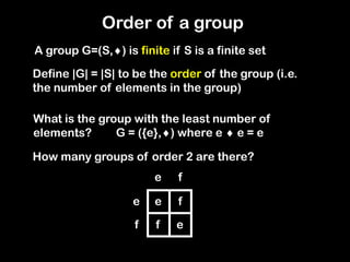 A group G=(S,) is finite if S is a finite set
Define |G| = |S| to be the order of the group (i.e.
the number of elements in the group)
What is the group with the least number of
elements?
How many groups of order 2 are there?
G = ({e},) where e  e = e
e
f
e f
e
f
f
e
Order of a group
 