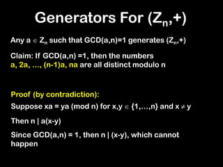 Generators For (Zn,+)
Any a  Zn such that GCD(a,n)=1 generates (Zn,+)
Claim: If GCD(a,n) =1, then the numbers
a, 2a, …, (n-1)a, na are all distinct modulo n
Proof (by contradiction):
Suppose xa = ya (mod n) for x,y  {1,…,n} and x ≠ y
Then n | a(x-y)
Since GCD(a,n) = 1, then n | (x-y), which cannot
happen
 
