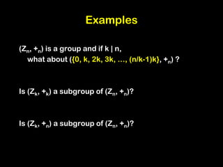 Examples
(Zn, +n) is a group and if k | n,
what about ({0, k, 2k, 3k, …, (n/k-1)k}, +n) ?
Is (Zk, +k) a subgroup of (Zn, +n)?
Is (Zk, +n) a subgroup of (Zn, +n)?
 