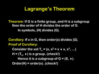 Lagrange’s Theorem
Theorem: If G is a finite group, and H is a subgroup
then the order of H divides the order of G.
In symbols, |H| divides |G|.
Corollary: If x in G, then order(x) divides |G|.
Proof of Corollary:
Consider the set Tx = (x, x2 = x  x, x3, …)
H = (Tx, ) is a group. (check!)
Hence it is a subgroup of G = (S, ).
Order(H) = order(x). (check!)
 