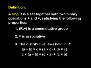 Definition:
A ring R is a set together with two binary
operations + and ×, satisfying the following
properties:
1. (R,+) is a commutative group
2. × is associative
3. The distributive laws hold in R:
(a + b) × c = (a × c) + (b × c)
c × (a + b) = (c × a) + (c × b)
 