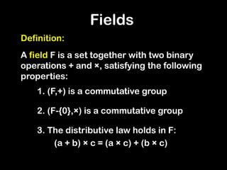 Definition:
A field F is a set together with two binary
operations + and ×, satisfying the following
properties:
1. (F,+) is a commutative group
2. (F-{0},×) is a commutative group
3. The distributive law holds in F:
(a + b) × c = (a × c) + (b × c)
Fields
 