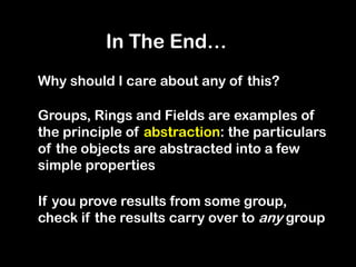 Why should I care about any of this?
Groups, Rings and Fields are examples of
the principle of abstraction: the particulars
of the objects are abstracted into a few
simple properties
If you prove results from some group,
check if the results carry over to any group
In The End…
 
