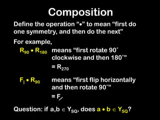 Composition
Define the operation “” to mean “first do
one symmetry, and then do the next”
For example,
R90  R180
Question: if a,b  YSQ, does a  b  YSQ?
means “first rotate 90˚
clockwise and then 180˚”
= R270
F|  R90 means “first flip horizontally
and then rotate 90˚”
= F
 