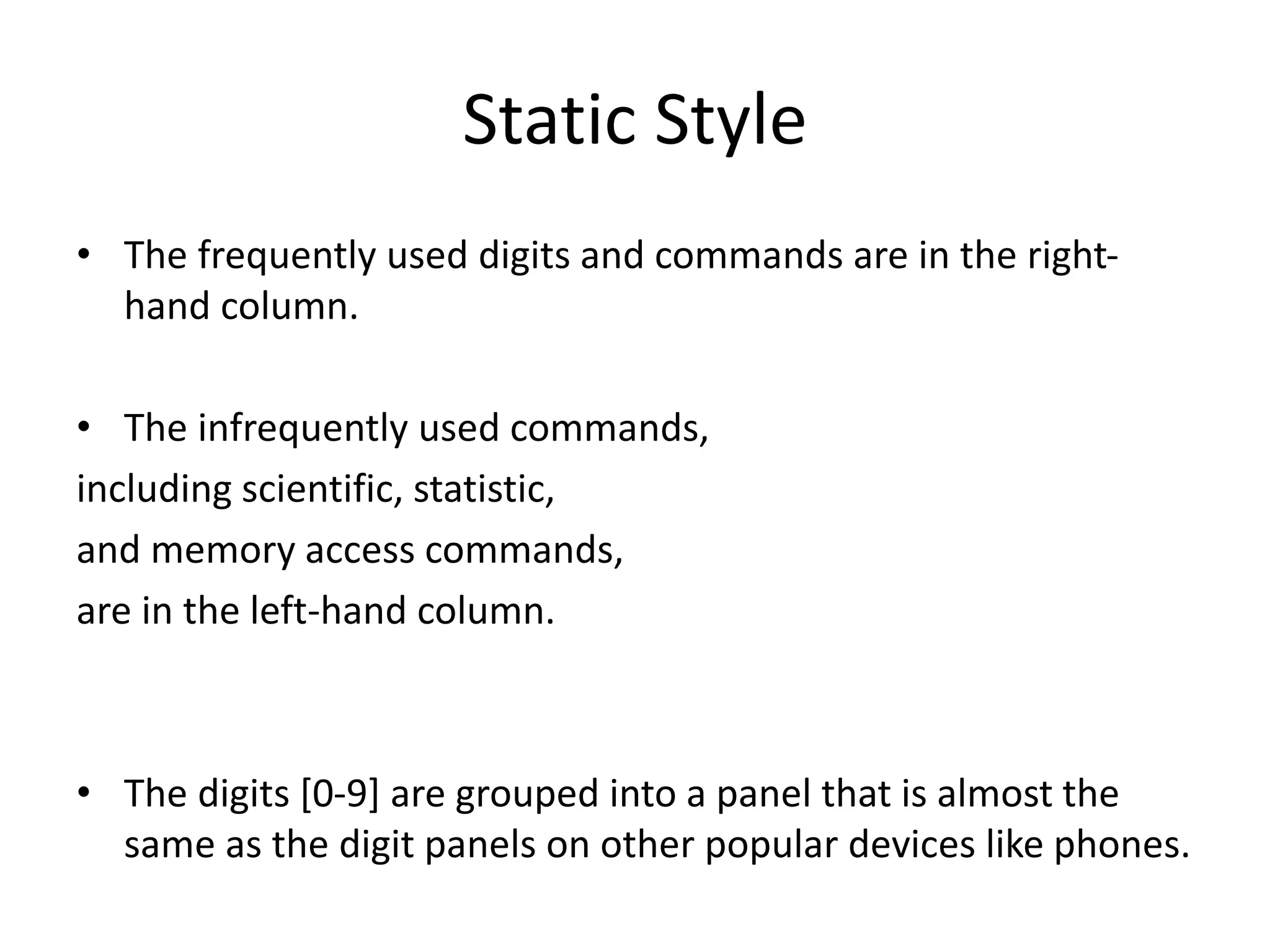 Static Style
• The frequently used digits and commands are in the right-
hand column.
• The infrequently used commands,
including scientific, statistic,
and memory access commands,
are in the left-hand column.
• The digits [0-9] are grouped into a panel that is almost the
same as the digit panels on other popular devices like phones.
 
