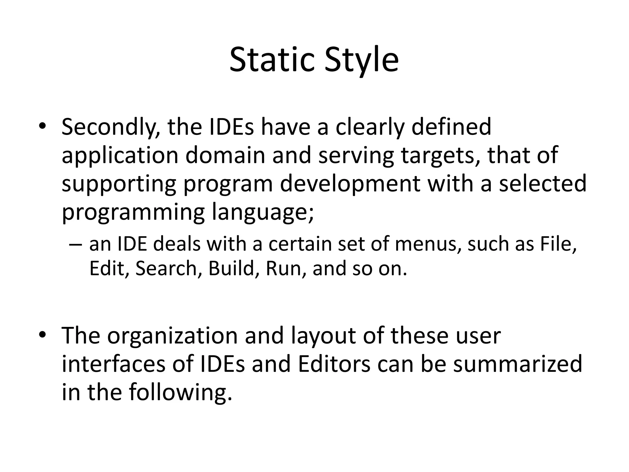 Static Style
• Secondly, the IDEs have a clearly defined
application domain and serving targets, that of
supporting program development with a selected
programming language;
– an IDE deals with a certain set of menus, such as File,
Edit, Search, Build, Run, and so on.
• The organization and layout of these user
interfaces of IDEs and Editors can be summarized
in the following.
 