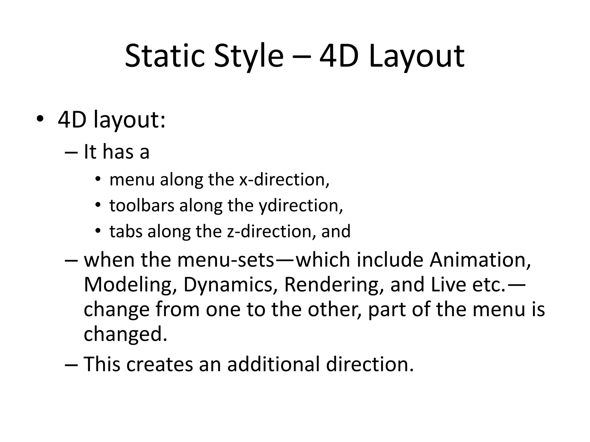 Static Style – 4D Layout
• 4D layout:
– It has a
• menu along the x-direction,
• toolbars along the ydirection,
• tabs along the z-direction, and
– when the menu-sets—which include Animation,
Modeling, Dynamics, Rendering, and Live etc.—
change from one to the other, part of the menu is
changed.
– This creates an additional direction.
 