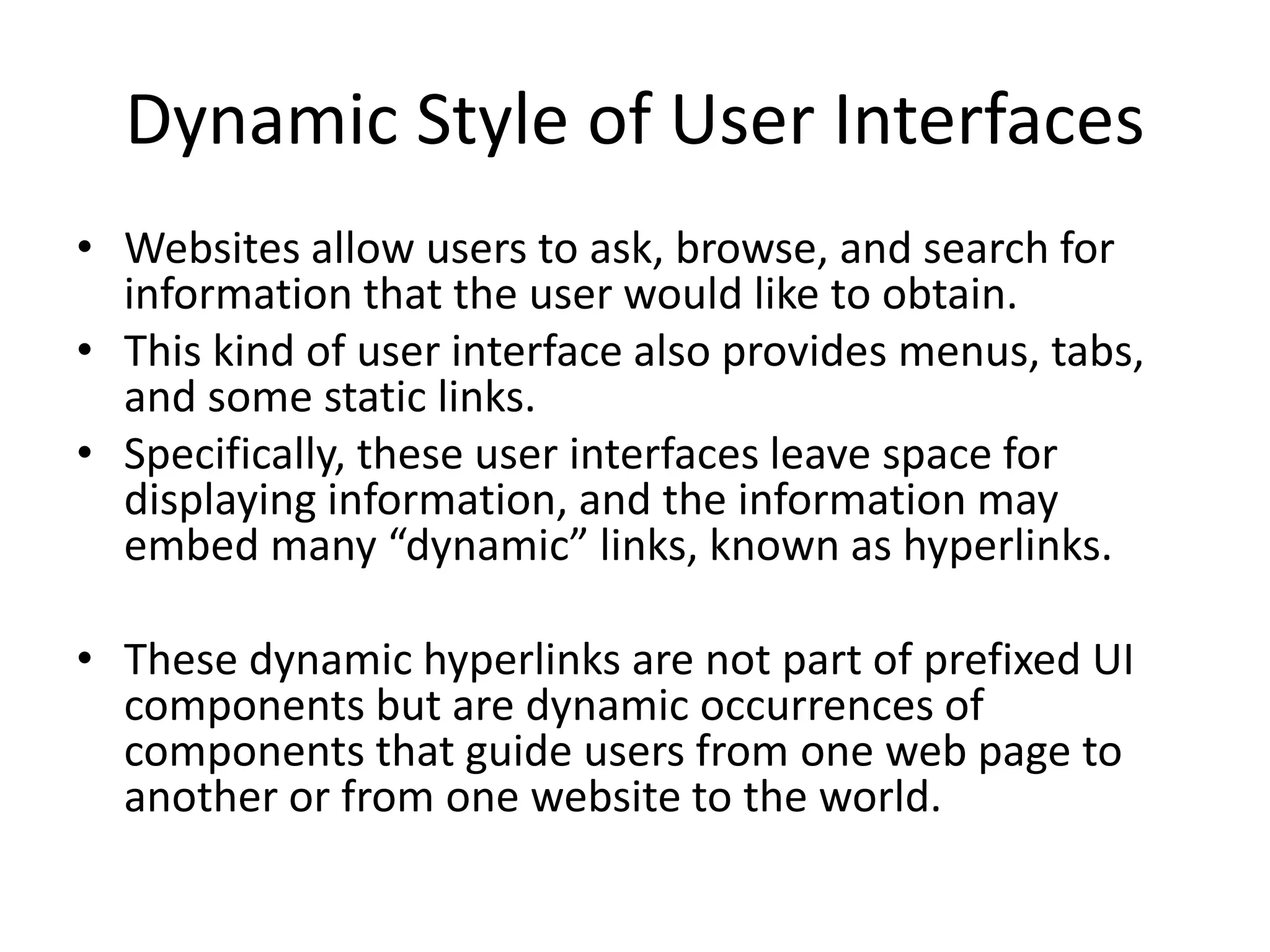 Dynamic Style of User Interfaces
• Websites allow users to ask, browse, and search for
information that the user would like to obtain.
• This kind of user interface also provides menus, tabs,
and some static links.
• Specifically, these user interfaces leave space for
displaying information, and the information may
embed many “dynamic” links, known as hyperlinks.
• These dynamic hyperlinks are not part of prefixed UI
components but are dynamic occurrences of
components that guide users from one web page to
another or from one website to the world.
 