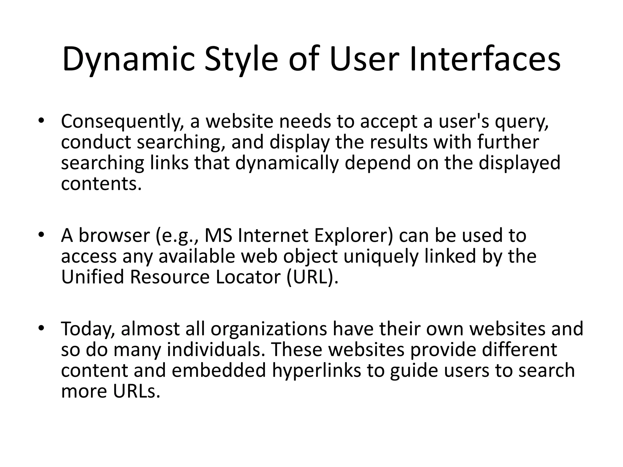 Dynamic Style of User Interfaces
• Consequently, a website needs to accept a user's query,
conduct searching, and display the results with further
searching links that dynamically depend on the displayed
contents.
• A browser (e.g., MS Internet Explorer) can be used to
access any available web object uniquely linked by the
Unified Resource Locator (URL).
• Today, almost all organizations have their own websites and
so do many individuals. These websites provide different
content and embedded hyperlinks to guide users to search
more URLs.
 