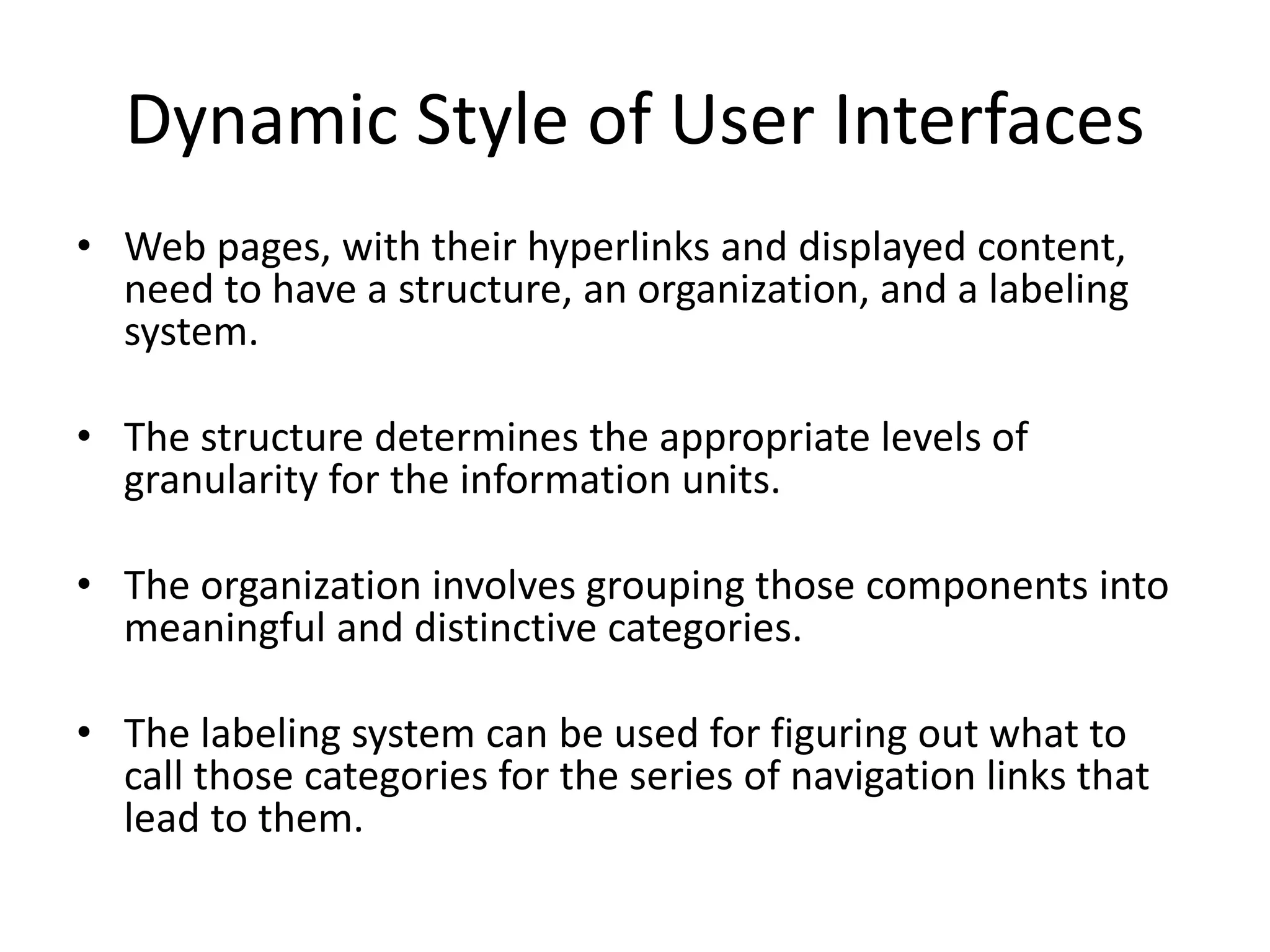 Dynamic Style of User Interfaces
• Web pages, with their hyperlinks and displayed content,
need to have a structure, an organization, and a labeling
system.
• The structure determines the appropriate levels of
granularity for the information units.
• The organization involves grouping those components into
meaningful and distinctive categories.
• The labeling system can be used for figuring out what to
call those categories for the series of navigation links that
lead to them.
 