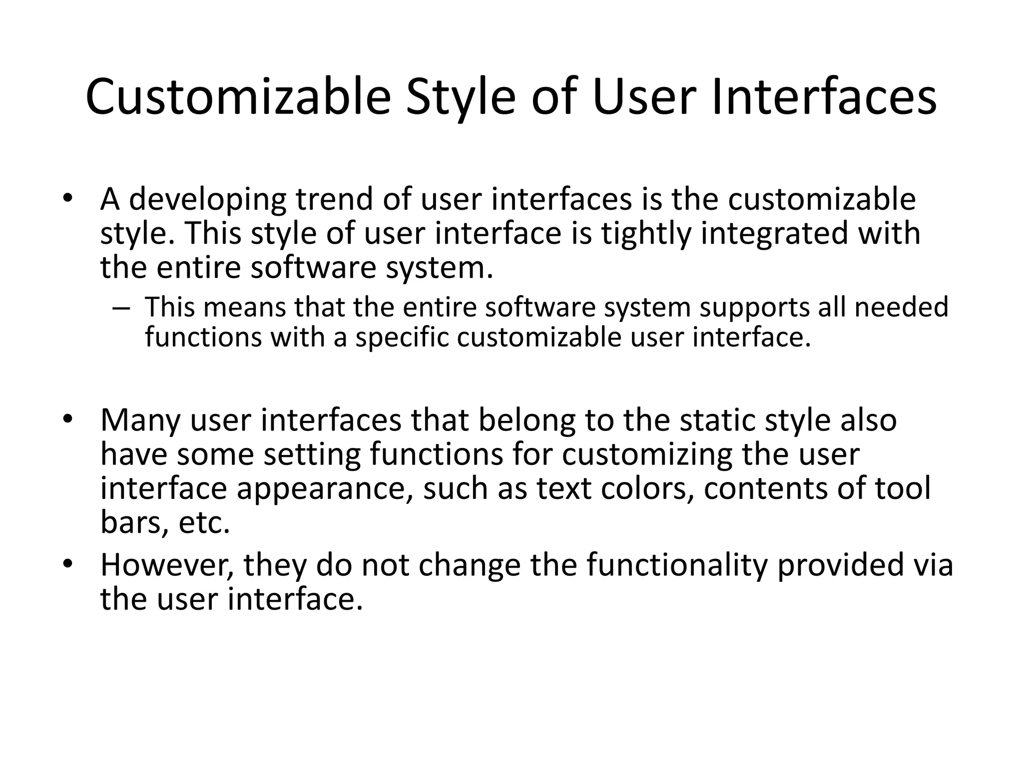 Customizable Style of User Interfaces
• A developing trend of user interfaces is the customizable
style. This style of user interface is tightly integrated with
the entire software system.
– This means that the entire software system supports all needed
functions with a specific customizable user interface.
• Many user interfaces that belong to the static style also
have some setting functions for customizing the user
interface appearance, such as text colors, contents of tool
bars, etc.
• However, they do not change the functionality provided via
the user interface.
 