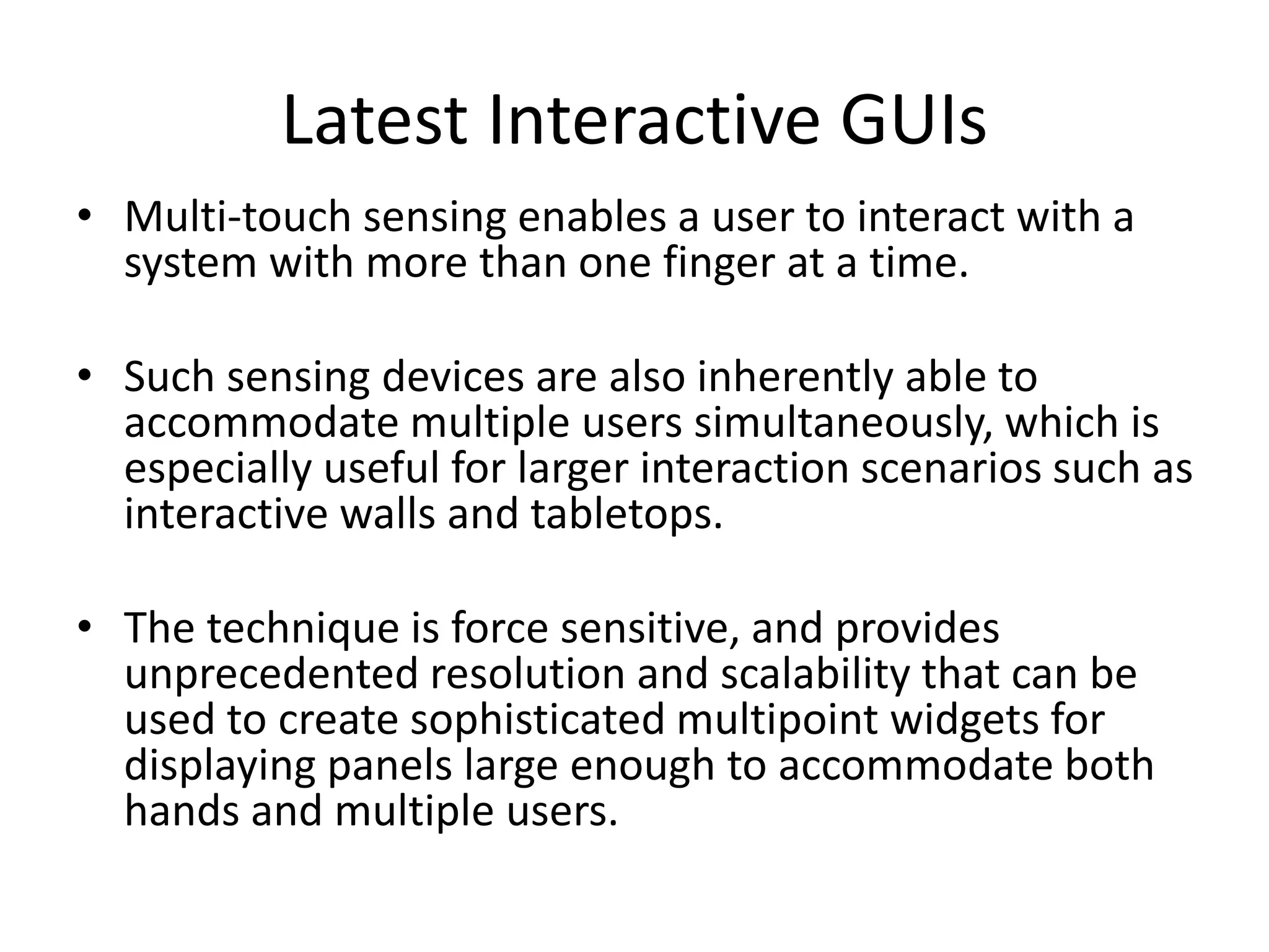 Latest Interactive GUIs
• Multi-touch sensing enables a user to interact with a
system with more than one finger at a time.
• Such sensing devices are also inherently able to
accommodate multiple users simultaneously, which is
especially useful for larger interaction scenarios such as
interactive walls and tabletops.
• The technique is force sensitive, and provides
unprecedented resolution and scalability that can be
used to create sophisticated multipoint widgets for
displaying panels large enough to accommodate both
hands and multiple users.
 