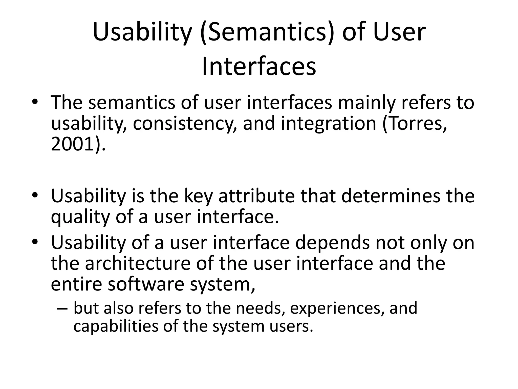 Usability (Semantics) of User
Interfaces
• The semantics of user interfaces mainly refers to
usability, consistency, and integration (Torres,
2001).
• Usability is the key attribute that determines the
quality of a user interface.
• Usability of a user interface depends not only on
the architecture of the user interface and the
entire software system,
– but also refers to the needs, experiences, and
capabilities of the system users.
 