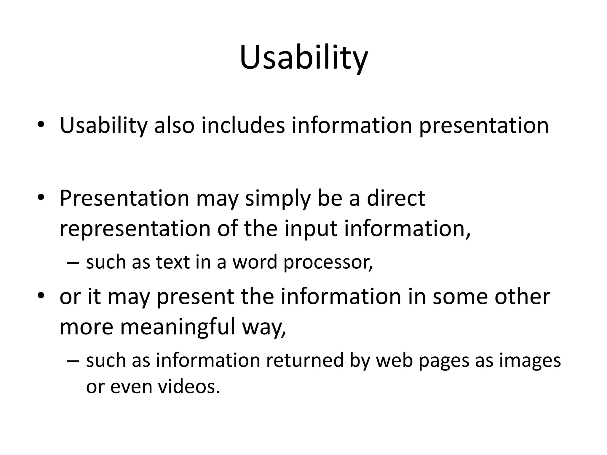 Usability
• Usability also includes information presentation
• Presentation may simply be a direct
representation of the input information,
– such as text in a word processor,
• or it may present the information in some other
more meaningful way,
– such as information returned by web pages as images
or even videos.
 