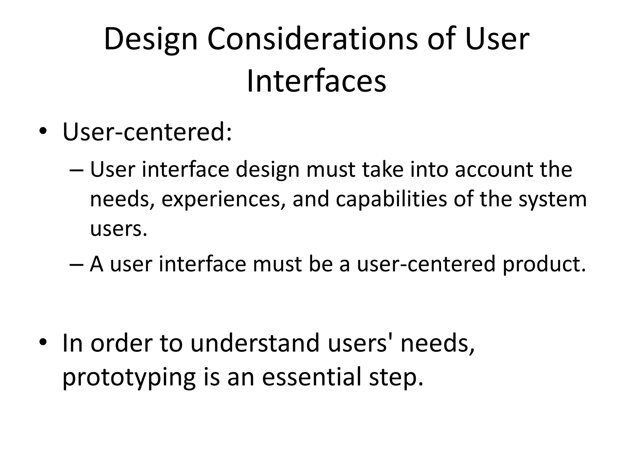 Design Considerations of User
Interfaces
• User-centered:
– User interface design must take into account the
needs, experiences, and capabilities of the system
users.
– A user interface must be a user-centered product.
• In order to understand users' needs,
prototyping is an essential step.
 