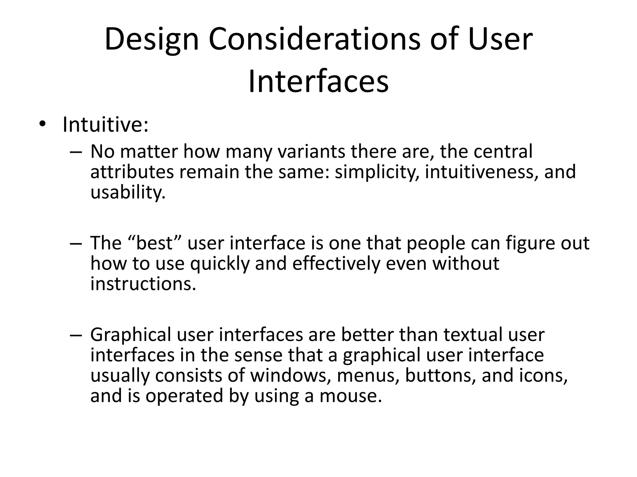Design Considerations of User
Interfaces
• Intuitive:
– No matter how many variants there are, the central
attributes remain the same: simplicity, intuitiveness, and
usability.
– The “best” user interface is one that people can figure out
how to use quickly and effectively even without
instructions.
– Graphical user interfaces are better than textual user
interfaces in the sense that a graphical user interface
usually consists of windows, menus, buttons, and icons,
and is operated by using a mouse.
 