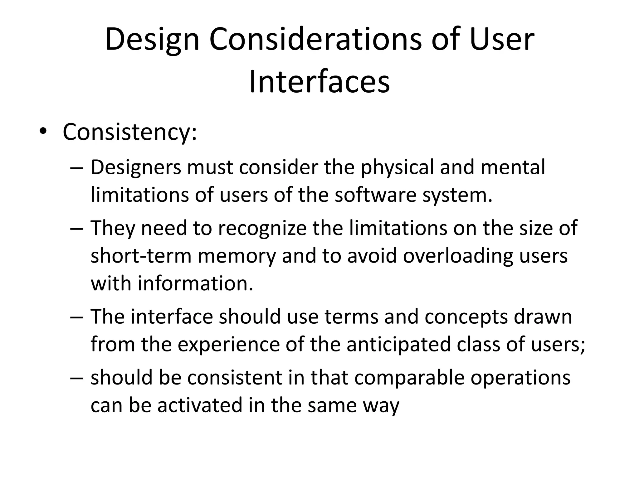 Design Considerations of User
Interfaces
• Consistency:
– Designers must consider the physical and mental
limitations of users of the software system.
– They need to recognize the limitations on the size of
short-term memory and to avoid overloading users
with information.
– The interface should use terms and concepts drawn
from the experience of the anticipated class of users;
– should be consistent in that comparable operations
can be activated in the same way
 