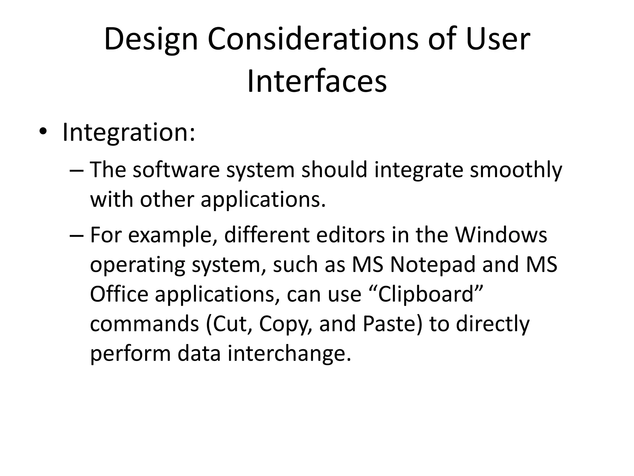 Design Considerations of User
Interfaces
• Integration:
– The software system should integrate smoothly
with other applications.
– For example, different editors in the Windows
operating system, such as MS Notepad and MS
Office applications, can use “Clipboard”
commands (Cut, Copy, and Paste) to directly
perform data interchange.
 