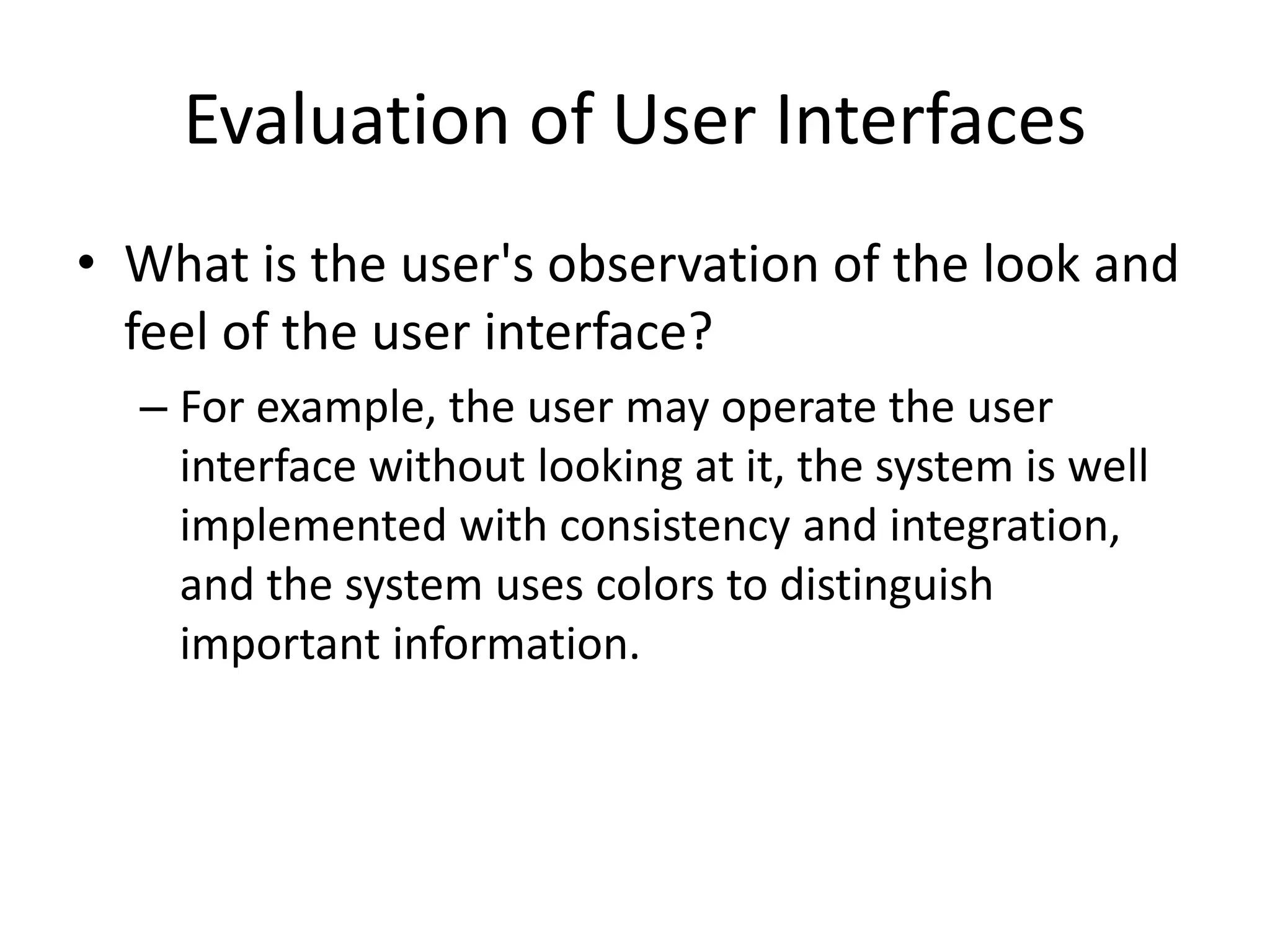 Evaluation of User Interfaces
• What is the user's observation of the look and
feel of the user interface?
– For example, the user may operate the user
interface without looking at it, the system is well
implemented with consistency and integration,
and the system uses colors to distinguish
important information.
 