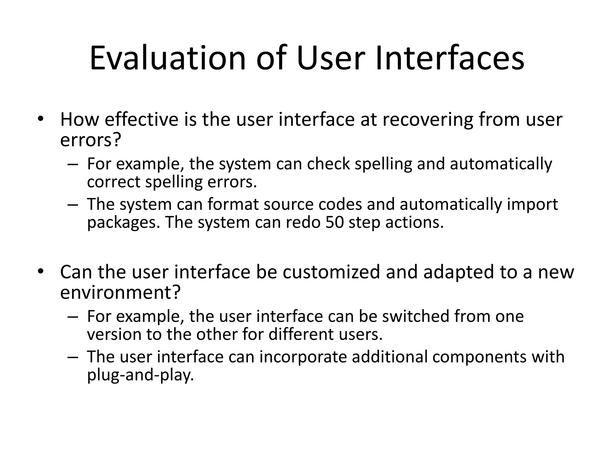 Evaluation of User Interfaces
• How effective is the user interface at recovering from user
errors?
– For example, the system can check spelling and automatically
correct spelling errors.
– The system can format source codes and automatically import
packages. The system can redo 50 step actions.
• Can the user interface be customized and adapted to a new
environment?
– For example, the user interface can be switched from one
version to the other for different users.
– The user interface can incorporate additional components with
plug-and-play.
 