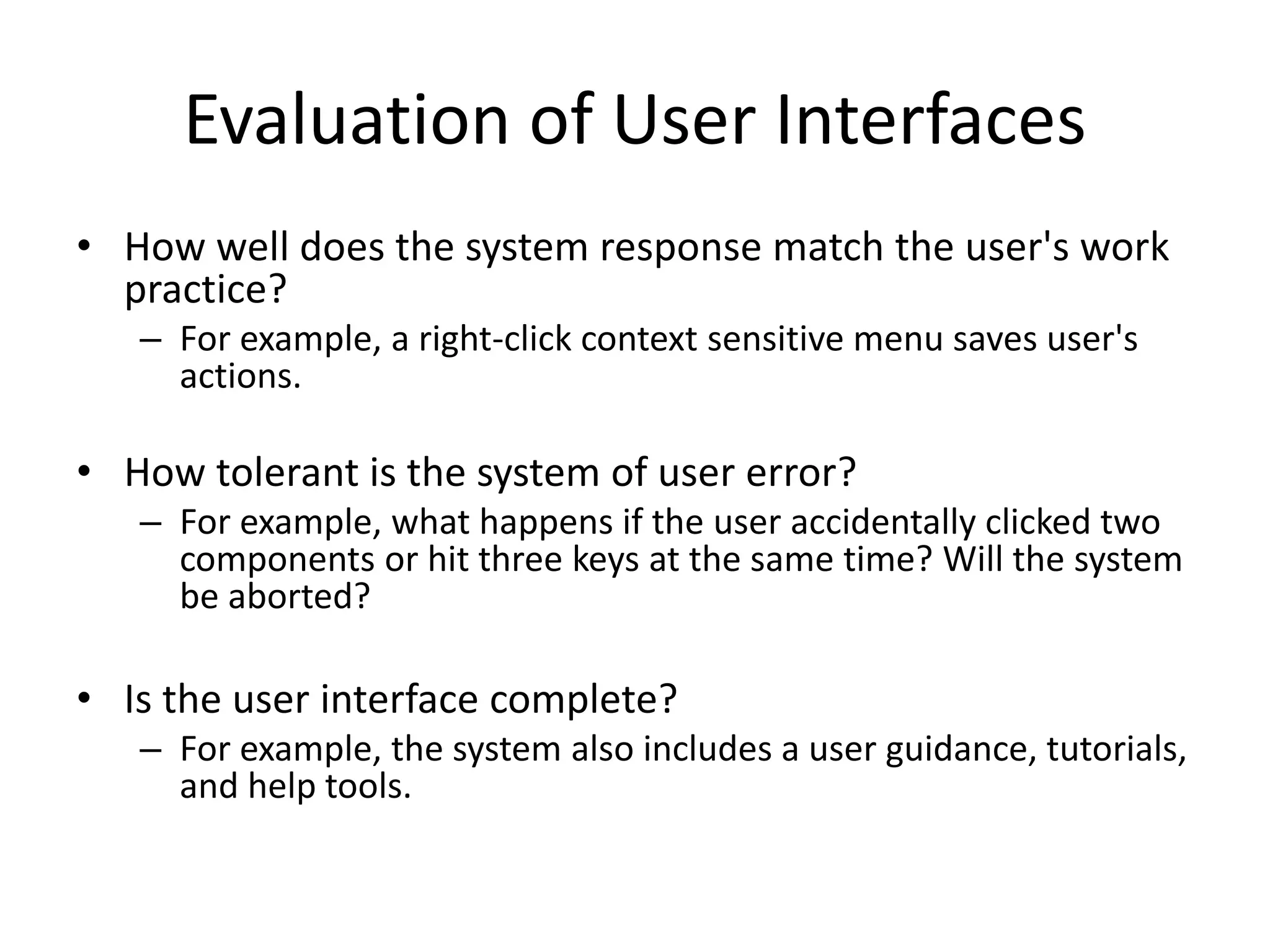 Evaluation of User Interfaces
• How well does the system response match the user's work
practice?
– For example, a right-click context sensitive menu saves user's
actions.
• How tolerant is the system of user error?
– For example, what happens if the user accidentally clicked two
components or hit three keys at the same time? Will the system
be aborted?
• Is the user interface complete?
– For example, the system also includes a user guidance, tutorials,
and help tools.
 