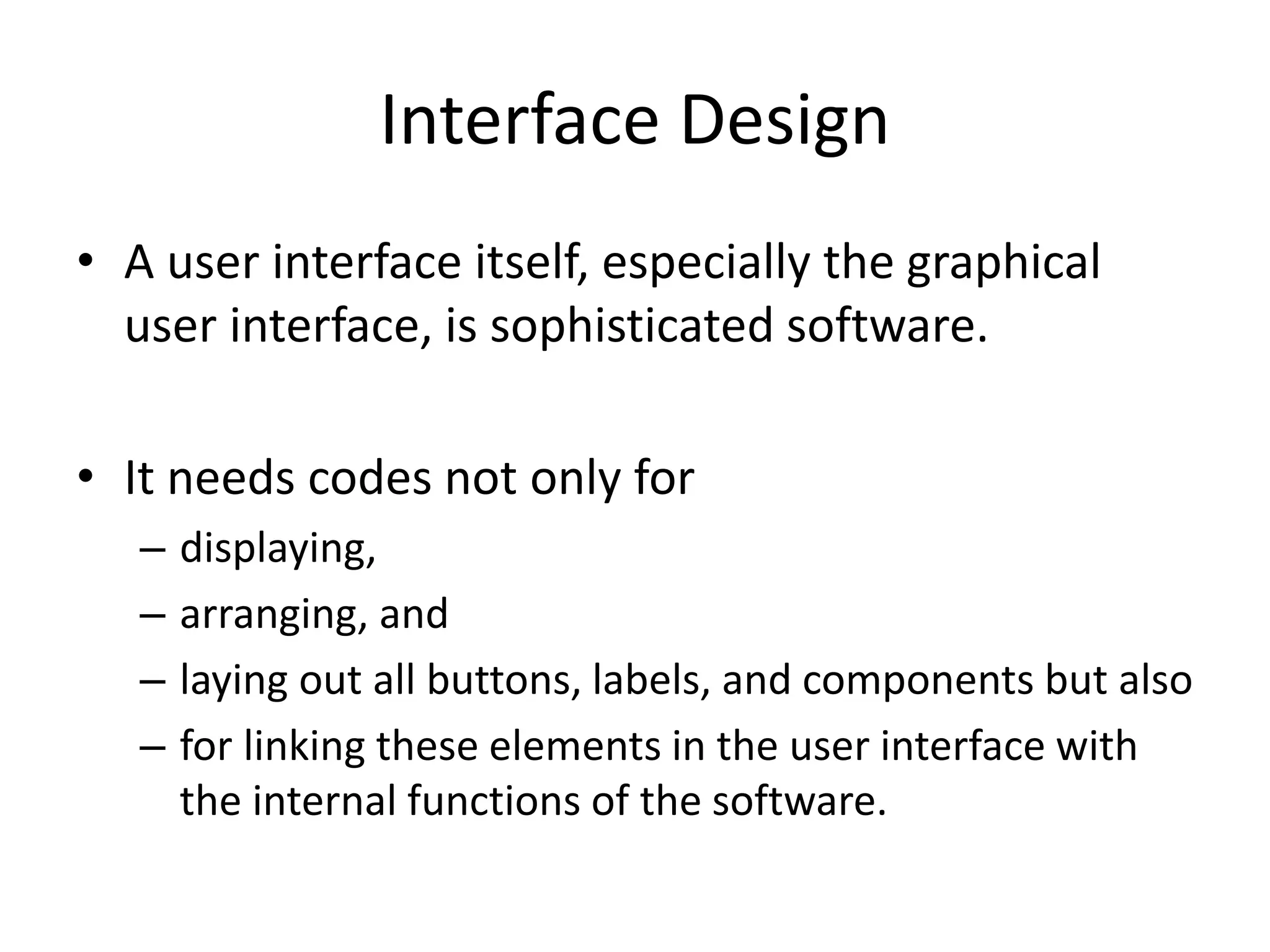 Interface Design
• A user interface itself, especially the graphical
user interface, is sophisticated software.
• It needs codes not only for
– displaying,
– arranging, and
– laying out all buttons, labels, and components but also
– for linking these elements in the user interface with
the internal functions of the software.
 