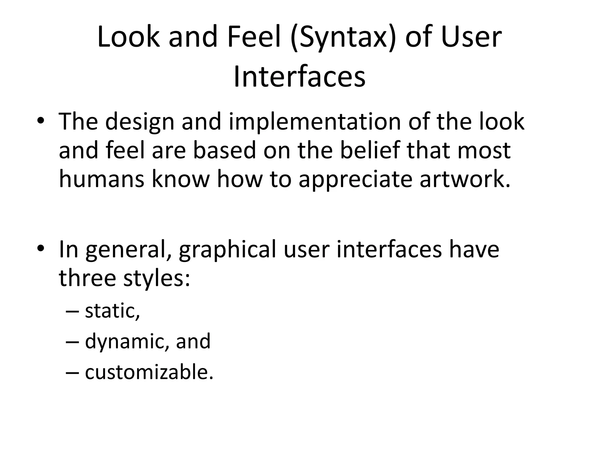 Look and Feel (Syntax) of User
Interfaces
• The design and implementation of the look
and feel are based on the belief that most
humans know how to appreciate artwork.
• In general, graphical user interfaces have
three styles:
– static,
– dynamic, and
– customizable.
 