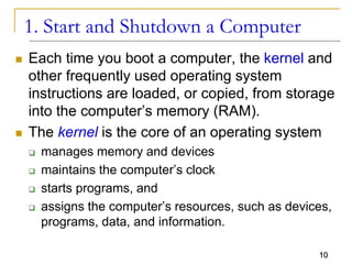 10
1. Start and Shutdown a Computer
 Each time you boot a computer, the kernel and
other frequently used operating system
instructions are loaded, or copied, from storage
into the computer’s memory (RAM).
 The kernel is the core of an operating system
 manages memory and devices
 maintains the computer’s clock
 starts programs, and
 assigns the computer’s resources, such as devices,
programs, data, and information.
 